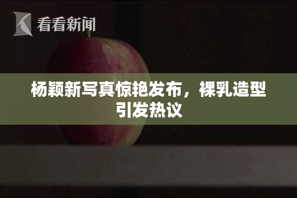 杨颖新写真惊艳发布，裸乳造型引发热议
