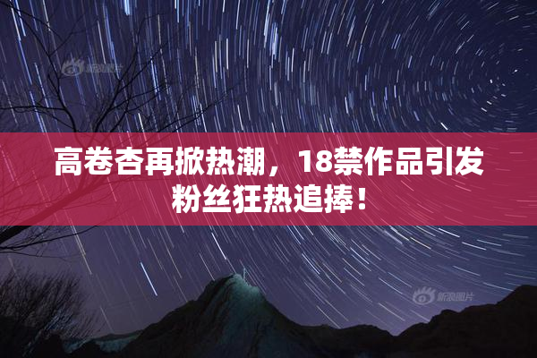 高卷杏再掀热潮，18禁作品引发粉丝狂热追捧！