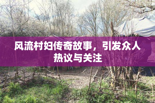 风流村妇传奇故事，引发众人热议与关注