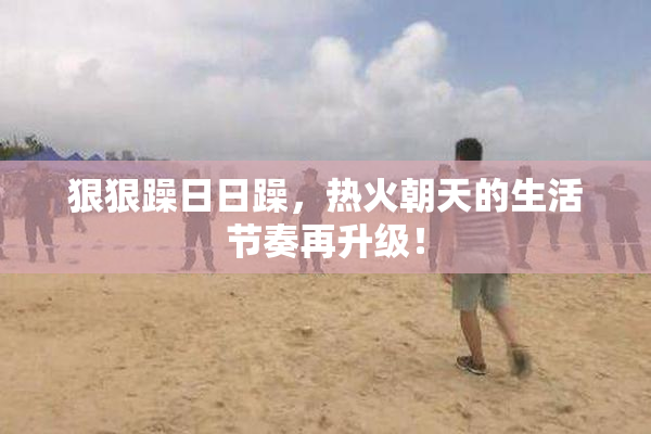 狠狠躁日日躁，热火朝天的生活节奏再升级！