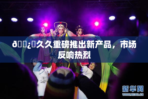 🌿‌久久重磅推出新产品，市场反响热烈