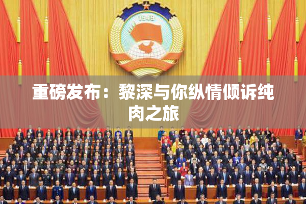 重磅发布：黎深与你纵情倾诉纯肉之旅