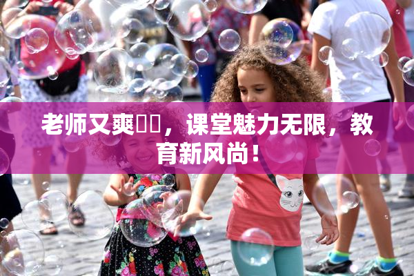 老师又爽❌‌，课堂魅力无限，教育新风尚！