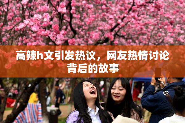 高辣h文引发热议，网友热情讨论背后的故事