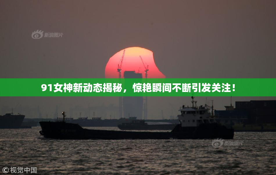 91女神新动态揭秘，惊艳瞬间不断引发关注！