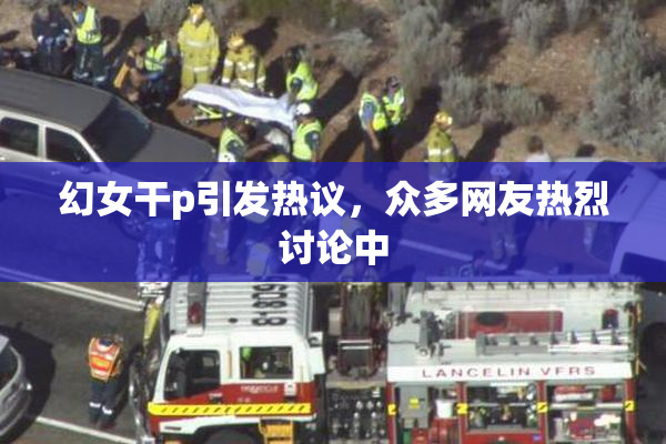 幻女干p引发热议，众多网友热烈讨论中