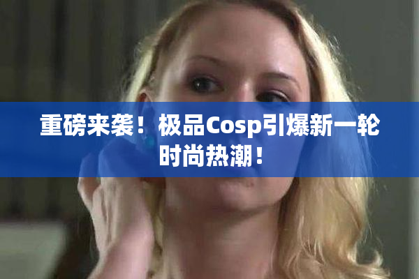 重磅来袭！极品Cosp引爆新一轮时尚热潮！