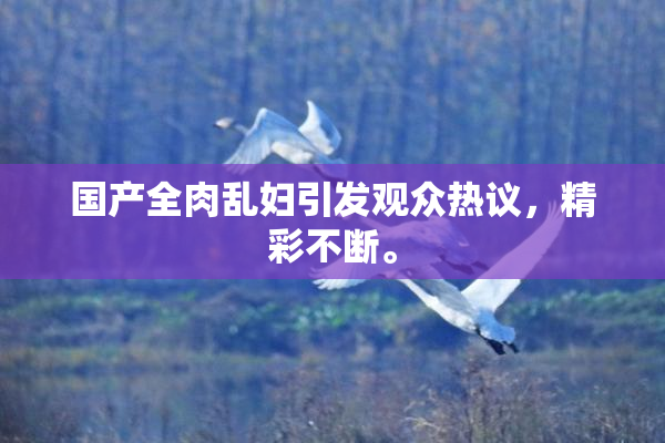 国产全肉乱妇引发观众热议，精彩不断。
