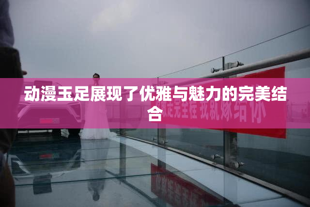 动漫玉足展现了优雅与魅力的完美结合