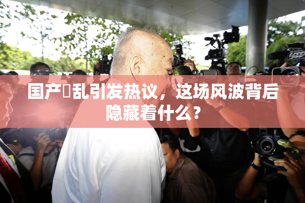 国产婬乱引发热议，这场风波背后隐藏着什么？