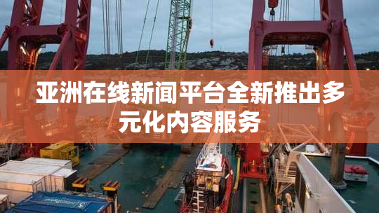 亚洲在线新闻平台全新推出多元化内容服务