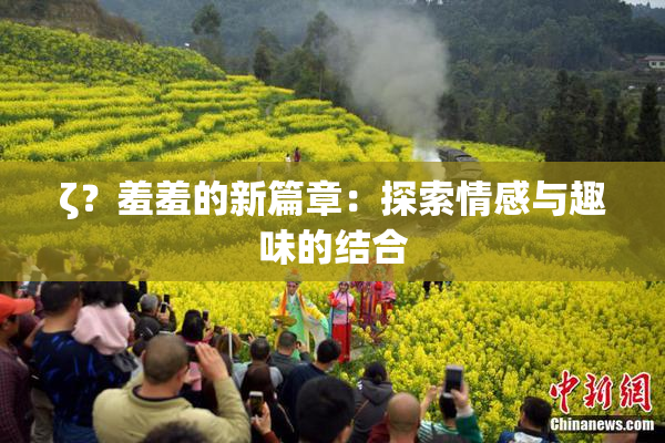 ζ？羞羞的新篇章：探索情感与趣味的结合