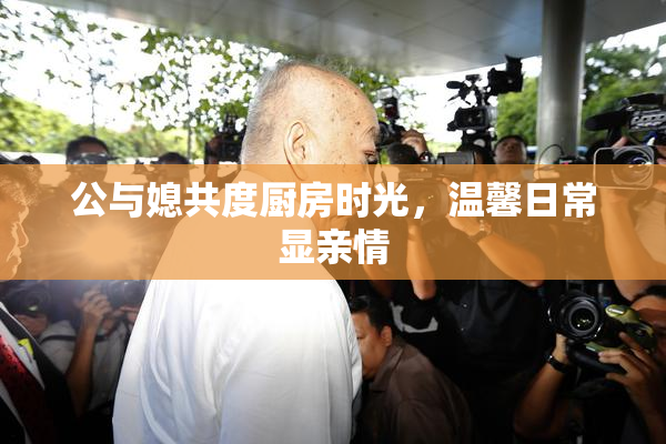 公与媳共度厨房时光，温馨日常显亲情