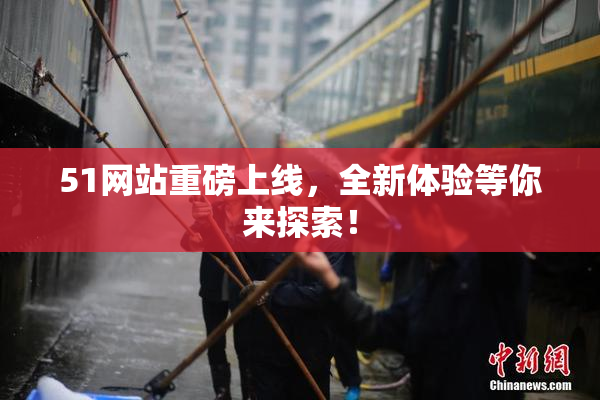 51网站重磅上线，全新体验等你来探索！