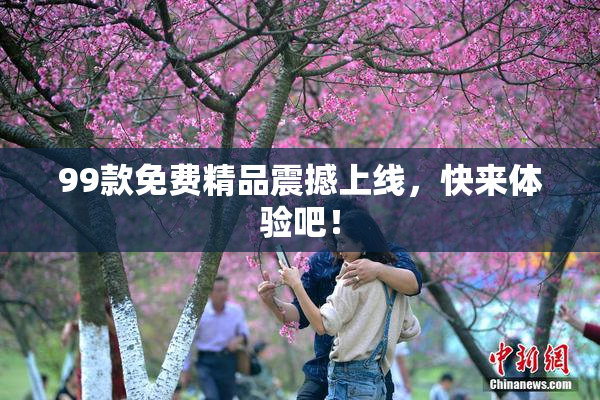 99款免费精品震撼上线，快来体验吧！