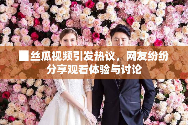 ▉丝瓜视频引发热议，网友纷纷分享观看体验与讨论