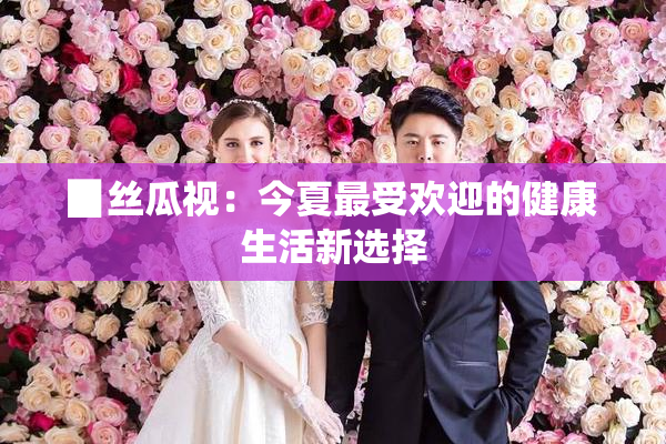 ▉丝瓜视：今夏最受欢迎的健康生活新选择