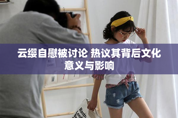 云缨自慰被讨论 热议其背后文化意义与影响