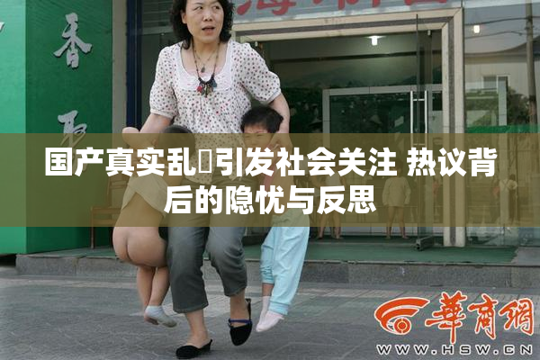 国产真实乱婬引发社会关注 热议背后的隐忧与反思