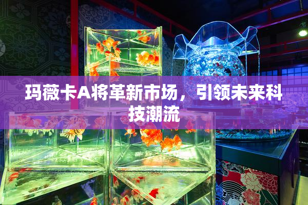 玛薇卡A将革新市场，引领未来科技潮流