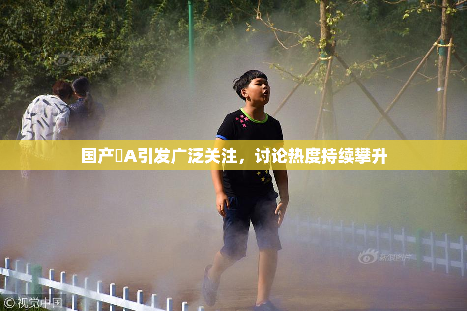 国产婬A引发广泛关注，讨论热度持续攀升