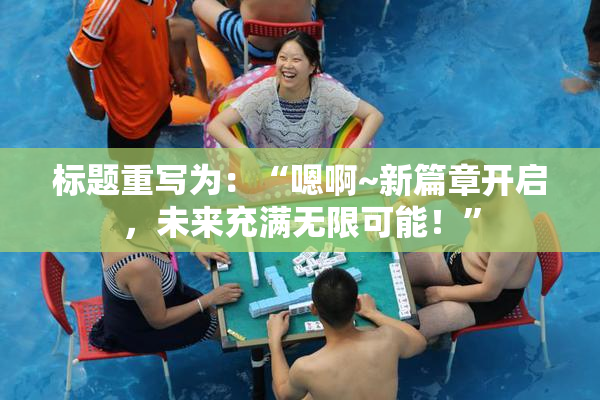 标题重写为：“嗯啊~新篇章开启，未来充满无限可能！”