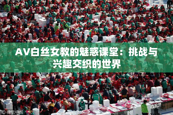 AV白丝女教的魅惑课堂：挑战与兴趣交织的世界