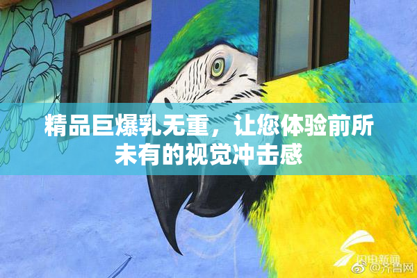 精品巨爆乳无重，让您体验前所未有的视觉冲击感