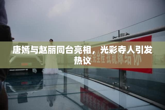 唐嫣与赵丽同台亮相，光彩夺人引发热议