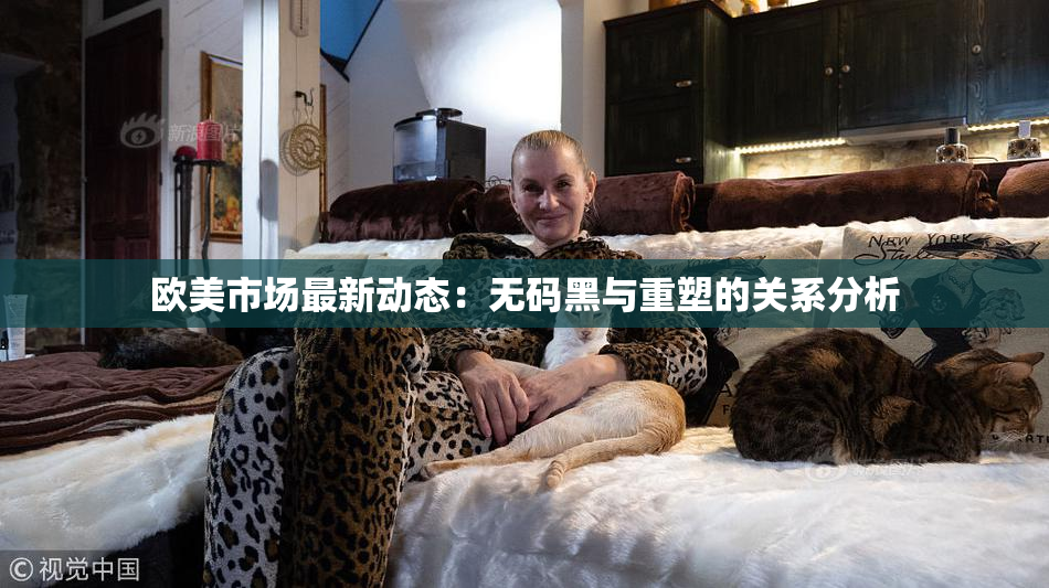 欧美市场最新动态：无码黑与重塑的关系分析