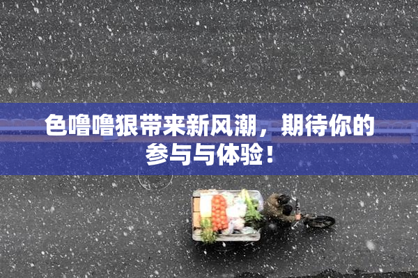色噜噜狠带来新风潮，期待你的参与与体验！