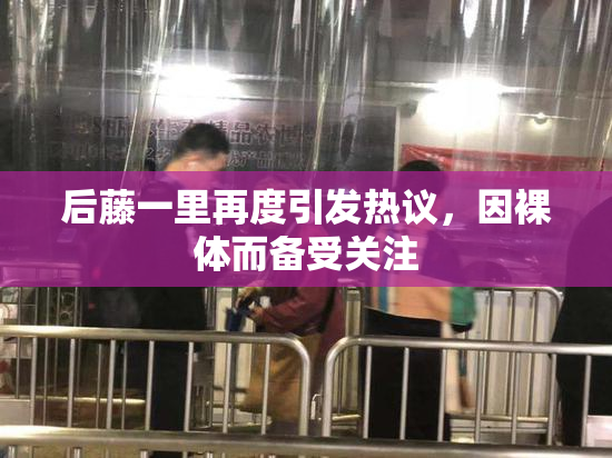 后藤一里再度引发热议，因裸体而备受关注