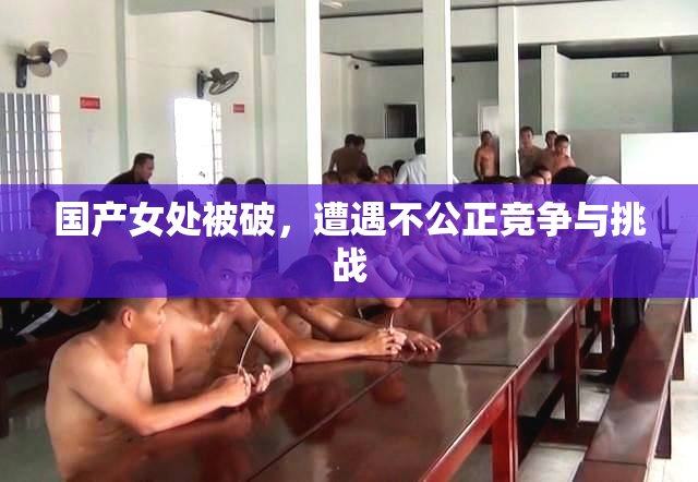 国产女处被破，遭遇不公正竞争与挑战