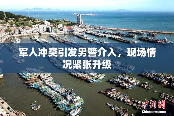 军人冲突引发男警介入，现场情况紧张升级
