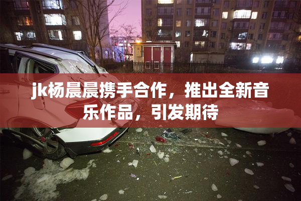 jk杨晨晨携手合作，推出全新音乐作品，引发期待