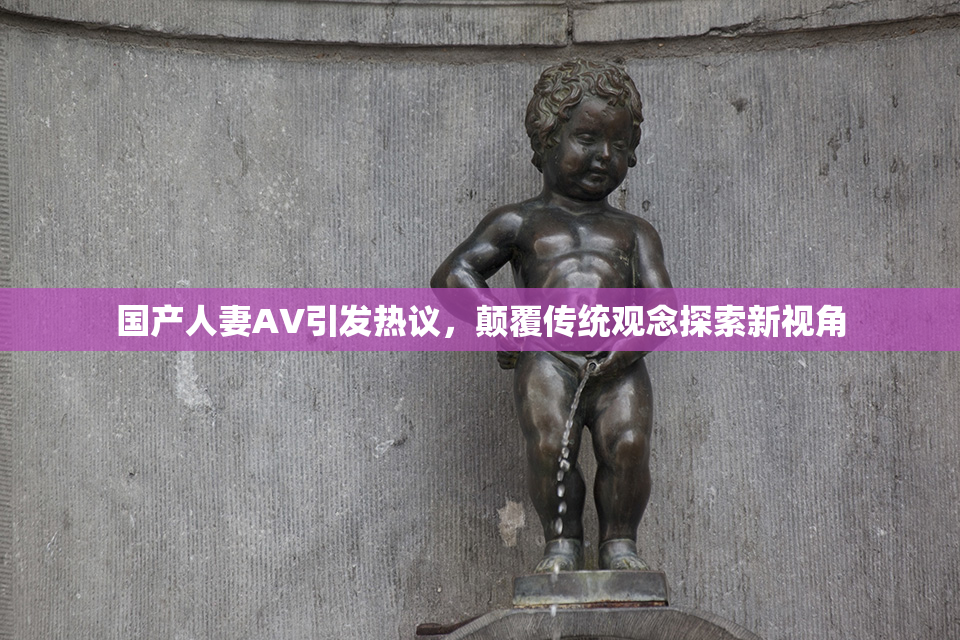 国产人妻AV引发热议，颠覆传统观念探索新视角