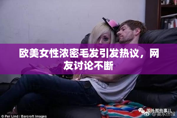 欧美女性浓密毛发引发热议，网友讨论不断