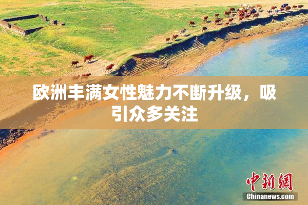欧洲丰满女性魅力不断升级，吸引众多关注