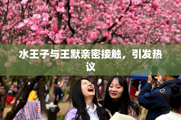 水王子与王默亲密接触，引发热议