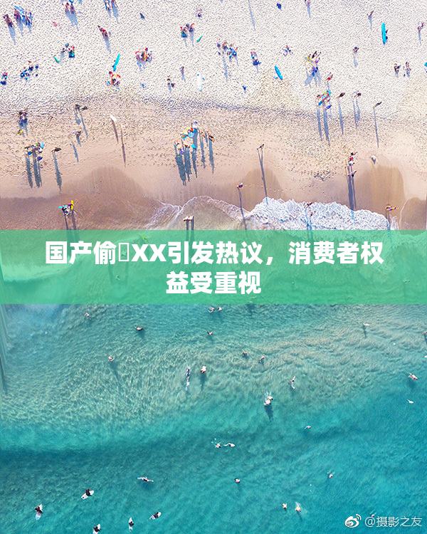 国产偷抇XX引发热议，消费者权益受重视