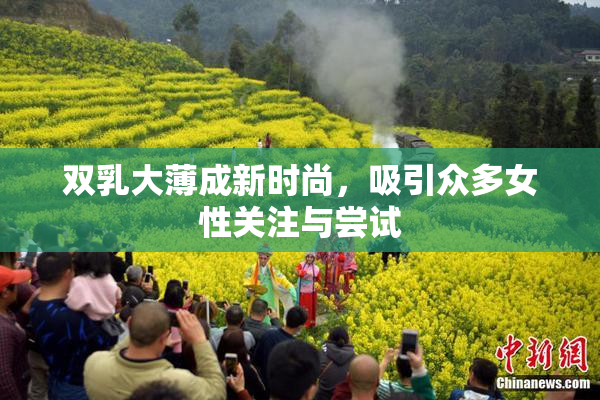 双乳大薄成新时尚，吸引众多女性关注与尝试