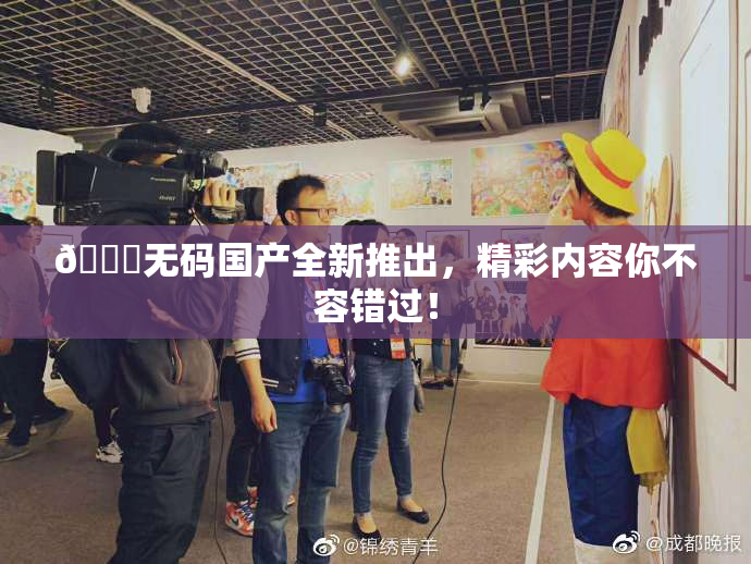 🔞无码国产全新推出，精彩内容你不容错过！