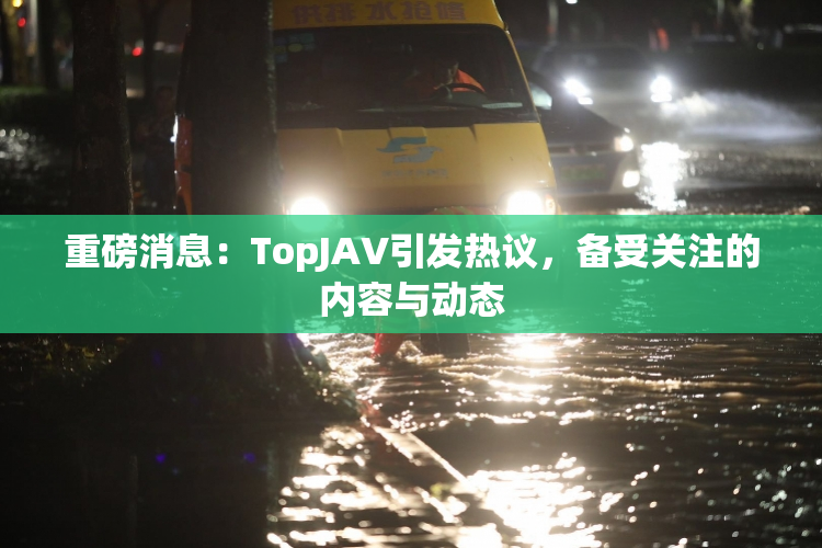 重磅消息：TopJAV引发热议，备受关注的内容与动态