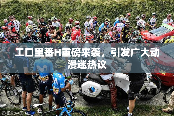 工口里番H重磅来袭，引发广大动漫迷热议