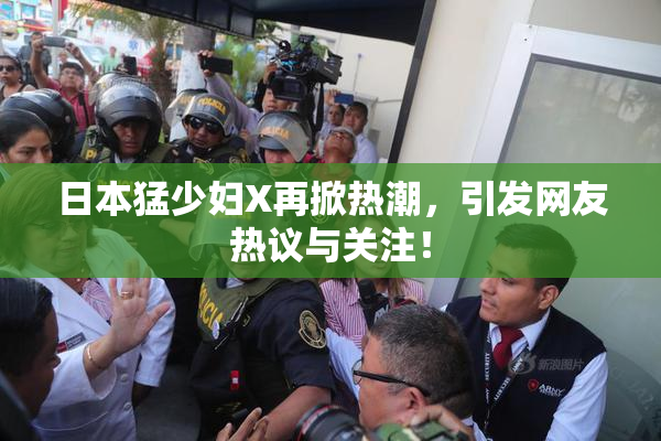 日本猛少妇X再掀热潮，引发网友热议与关注！