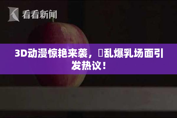 3D动漫惊艳来袭，婬乱爆乳场面引发热议！