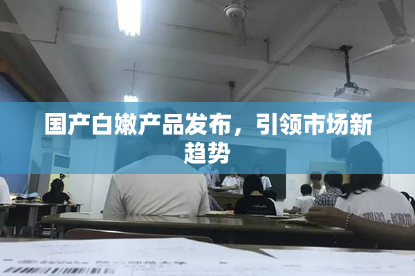 国产白嫩产品发布，引领市场新趋势