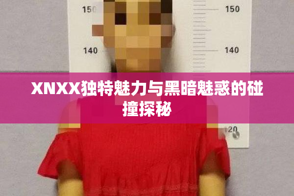 XNXX独特魅力与黑暗魅惑的碰撞探秘