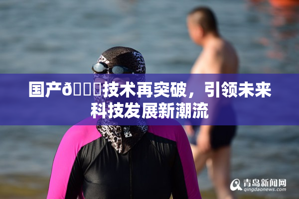 国产🔞技术再突破，引领未来科技发展新潮流