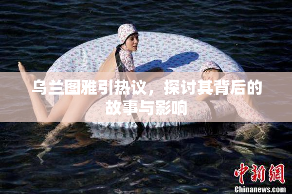 乌兰图雅引热议，探讨其背后的故事与影响
